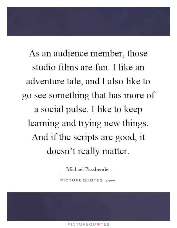 As an audience member, those studio films are fun. I like an adventure tale, and I also like to go see something that has more of a social pulse. I like to keep learning and trying new things. And if the scripts are good, it doesn't really matter Picture Quote #1