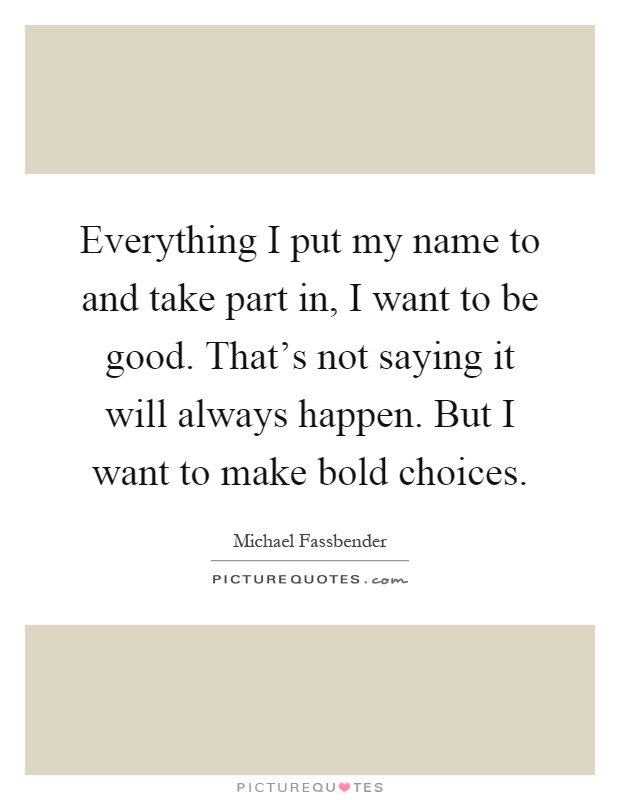 Everything I put my name to and take part in, I want to be good. That's not saying it will always happen. But I want to make bold choices Picture Quote #1