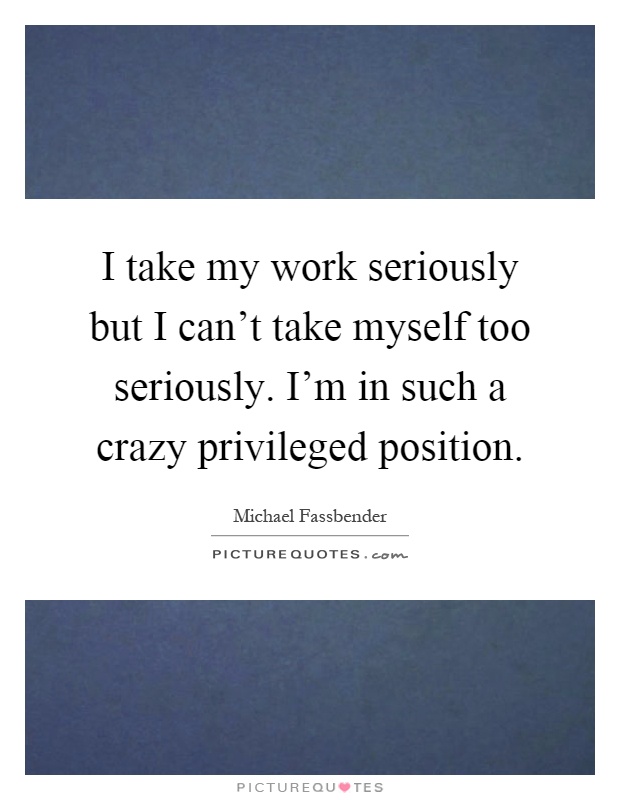 I take my work seriously but I can't take myself too seriously. I'm in such a crazy privileged position Picture Quote #1