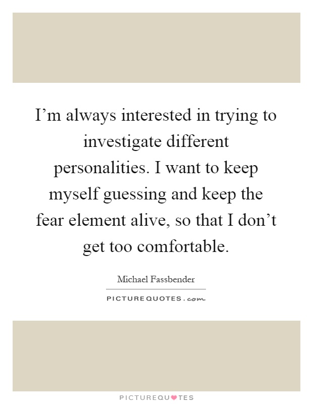 I'm always interested in trying to investigate different personalities. I want to keep myself guessing and keep the fear element alive, so that I don't get too comfortable Picture Quote #1