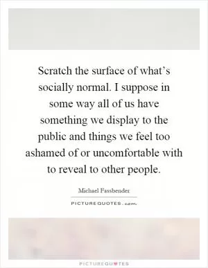 Scratch the surface of what’s socially normal. I suppose in some way all of us have something we display to the public and things we feel too ashamed of or uncomfortable with to reveal to other people Picture Quote #1