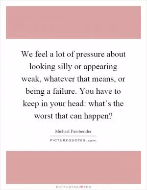 We feel a lot of pressure about looking silly or appearing weak, whatever that means, or being a failure. You have to keep in your head: what’s the worst that can happen? Picture Quote #1