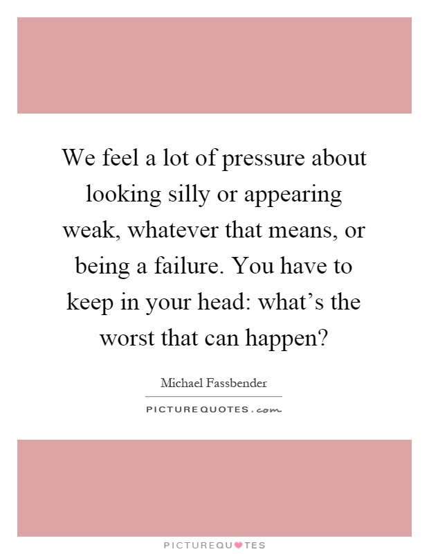 We feel a lot of pressure about looking silly or appearing weak, whatever that means, or being a failure. You have to keep in your head: what's the worst that can happen? Picture Quote #1