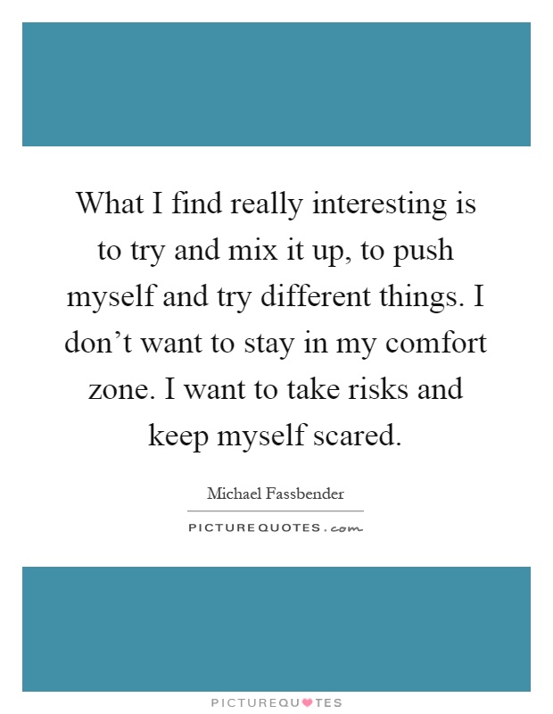 What I find really interesting is to try and mix it up, to push myself and try different things. I don't want to stay in my comfort zone. I want to take risks and keep myself scared Picture Quote #1