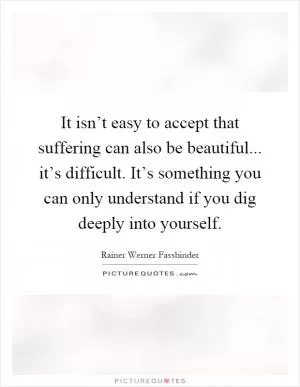 It isn’t easy to accept that suffering can also be beautiful... it’s difficult. It’s something you can only understand if you dig deeply into yourself Picture Quote #1