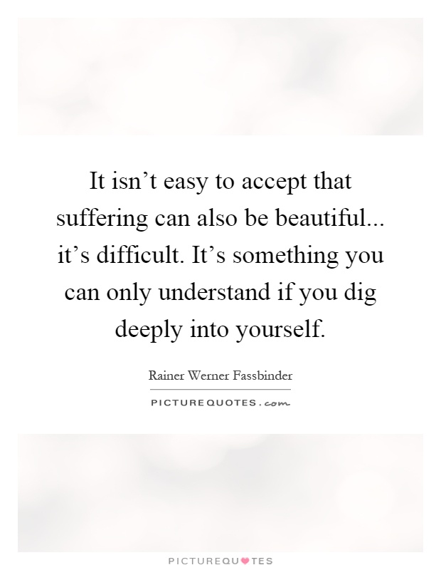 It isn't easy to accept that suffering can also be beautiful... it's difficult. It's something you can only understand if you dig deeply into yourself Picture Quote #1