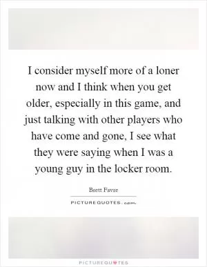 I consider myself more of a loner now and I think when you get older, especially in this game, and just talking with other players who have come and gone, I see what they were saying when I was a young guy in the locker room Picture Quote #1