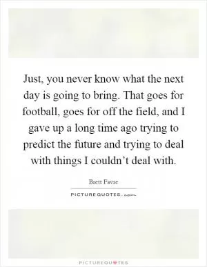 Just, you never know what the next day is going to bring. That goes for football, goes for off the field, and I gave up a long time ago trying to predict the future and trying to deal with things I couldn’t deal with Picture Quote #1