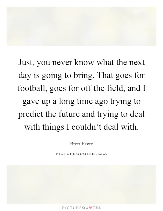 Just, you never know what the next day is going to bring. That goes for football, goes for off the field, and I gave up a long time ago trying to predict the future and trying to deal with things I couldn't deal with Picture Quote #1