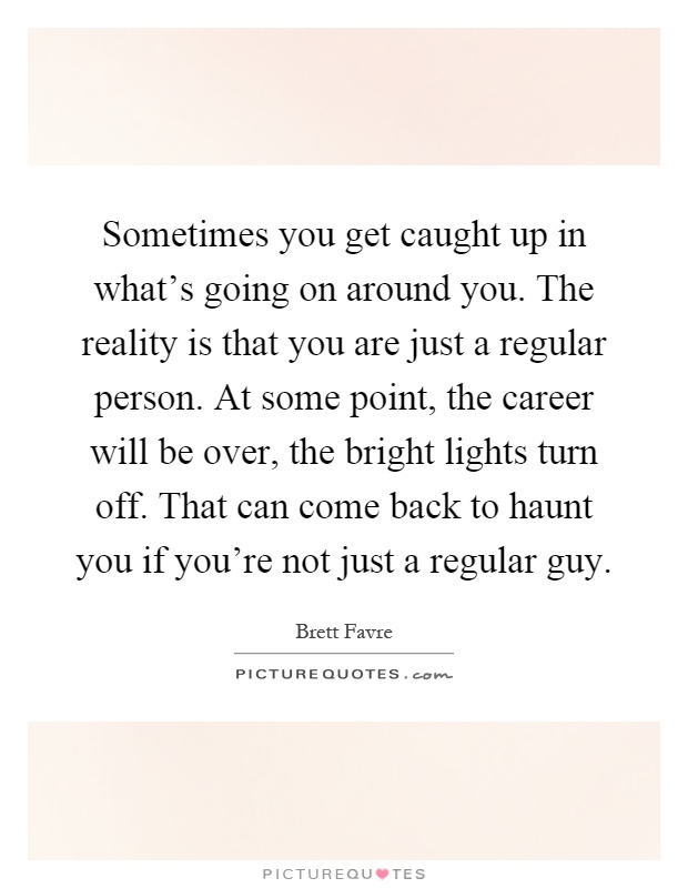Sometimes you get caught up in what's going on around you. The reality is that you are just a regular person. At some point, the career will be over, the bright lights turn off. That can come back to haunt you if you're not just a regular guy Picture Quote #1