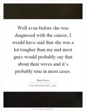 Well even before she was diagnosed with the cancer, I would have said that she was a lot tougher than me and most guys would probably say that about their wives and it’s probably true in most cases Picture Quote #1
