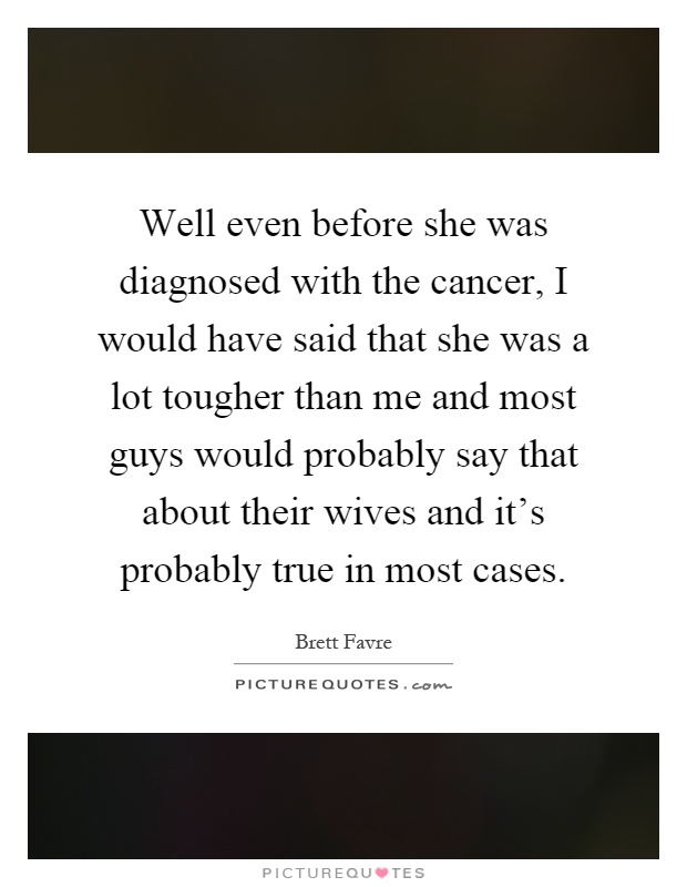 Well even before she was diagnosed with the cancer, I would have said that she was a lot tougher than me and most guys would probably say that about their wives and it's probably true in most cases Picture Quote #1