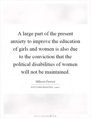 A large part of the present anxiety to improve the education of girls and women is also due to the conviction that the political disabilities of women will not be maintained Picture Quote #1