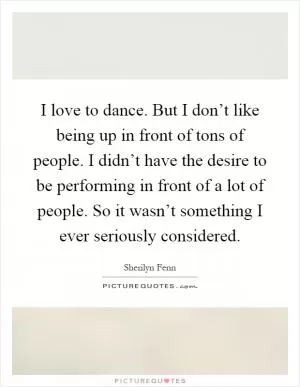 I love to dance. But I don’t like being up in front of tons of people. I didn’t have the desire to be performing in front of a lot of people. So it wasn’t something I ever seriously considered Picture Quote #1