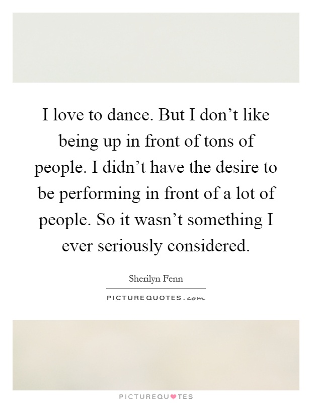 I love to dance. But I don't like being up in front of tons of people. I didn't have the desire to be performing in front of a lot of people. So it wasn't something I ever seriously considered Picture Quote #1