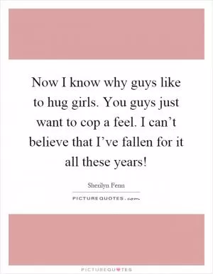 Now I know why guys like to hug girls. You guys just want to cop a feel. I can’t believe that I’ve fallen for it all these years! Picture Quote #1