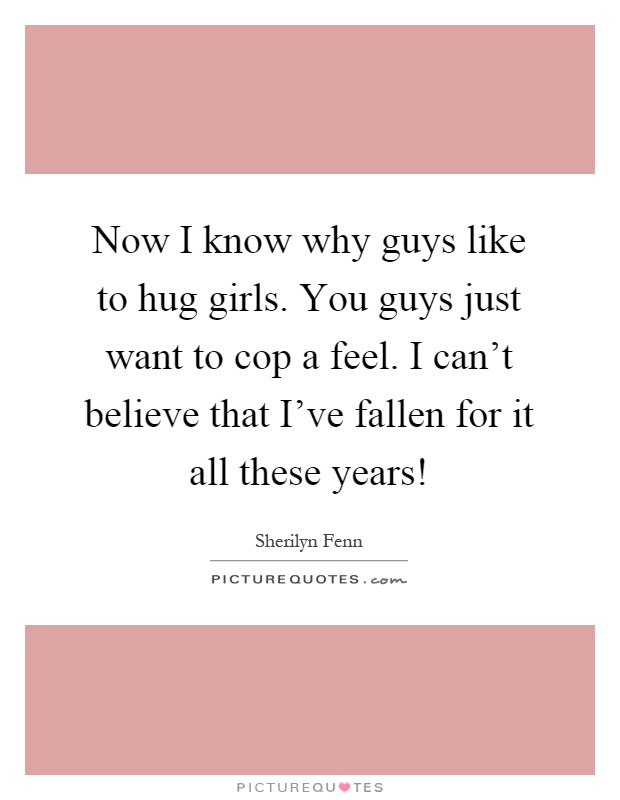 Now I know why guys like to hug girls. You guys just want to cop a feel. I can't believe that I've fallen for it all these years! Picture Quote #1