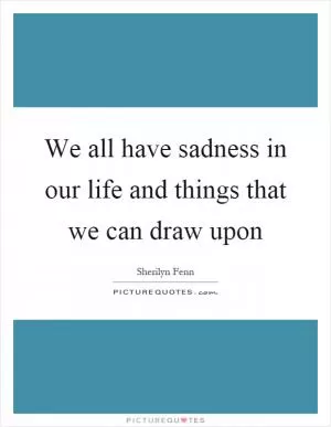 We all have sadness in our life and things that we can draw upon Picture Quote #1