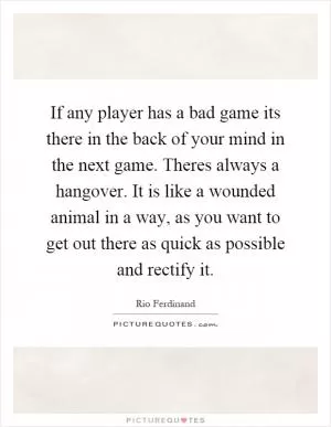 If any player has a bad game its there in the back of your mind in the next game. Theres always a hangover. It is like a wounded animal in a way, as you want to get out there as quick as possible and rectify it Picture Quote #1