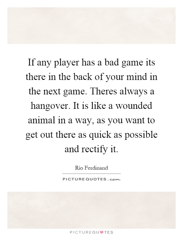 If any player has a bad game its there in the back of your mind in the next game. Theres always a hangover. It is like a wounded animal in a way, as you want to get out there as quick as possible and rectify it Picture Quote #1