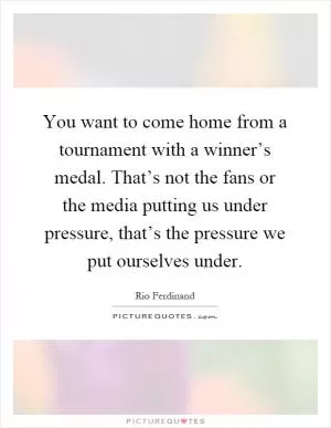 You want to come home from a tournament with a winner’s medal. That’s not the fans or the media putting us under pressure, that’s the pressure we put ourselves under Picture Quote #1