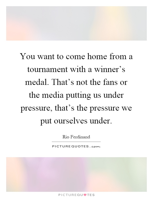 You want to come home from a tournament with a winner's medal. That's not the fans or the media putting us under pressure, that's the pressure we put ourselves under Picture Quote #1
