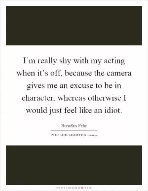 I’m really shy with my acting when it’s off, because the camera gives me an excuse to be in character, whereas otherwise I would just feel like an idiot Picture Quote #1