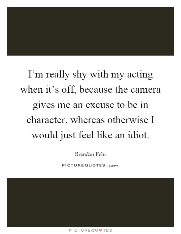 I'm really shy with my acting when it's off, because the camera gives me an excuse to be in character, whereas otherwise I would just feel like an idiot Picture Quote #1