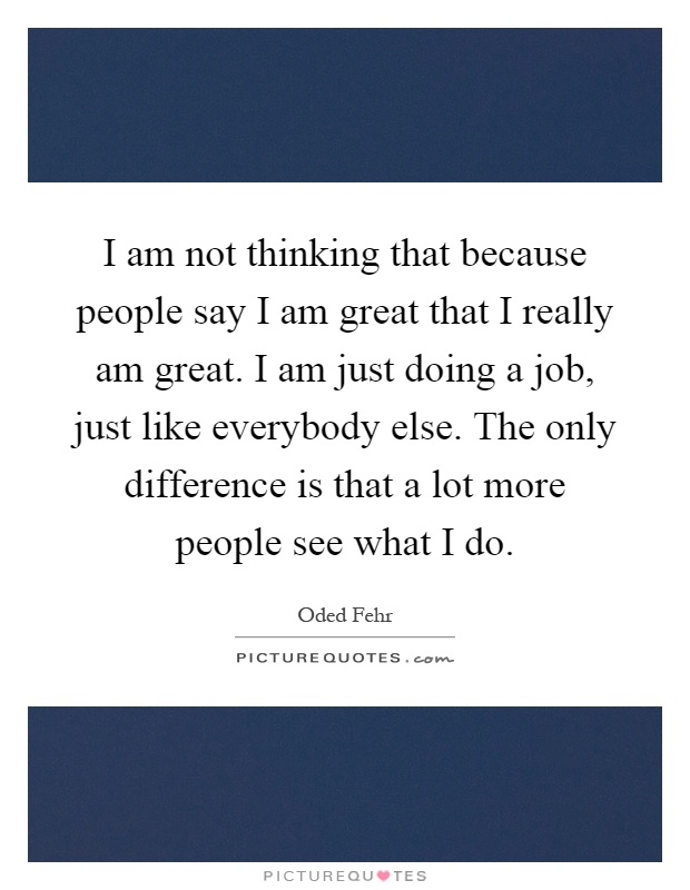 I am not thinking that because people say I am great that I really am great. I am just doing a job, just like everybody else. The only difference is that a lot more people see what I do Picture Quote #1