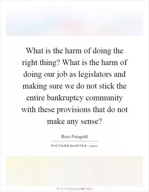 What is the harm of doing the right thing? What is the harm of doing our job as legislators and making sure we do not stick the entire bankruptcy community with these provisions that do not make any sense? Picture Quote #1