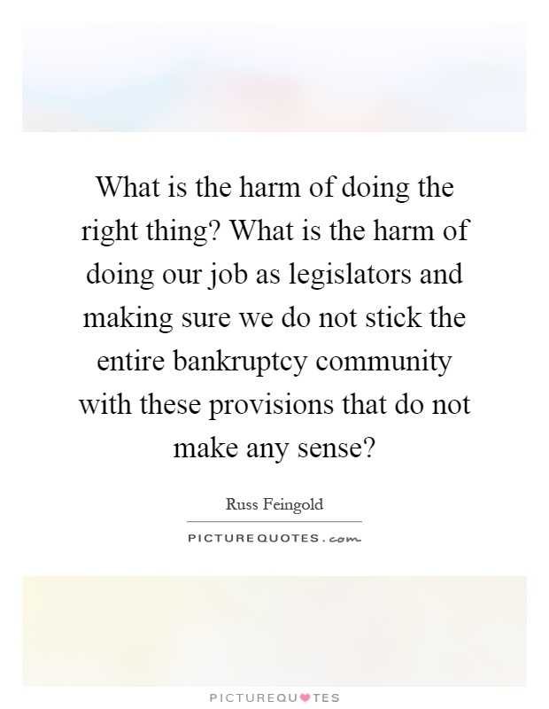What is the harm of doing the right thing? What is the harm of doing our job as legislators and making sure we do not stick the entire bankruptcy community with these provisions that do not make any sense? Picture Quote #1