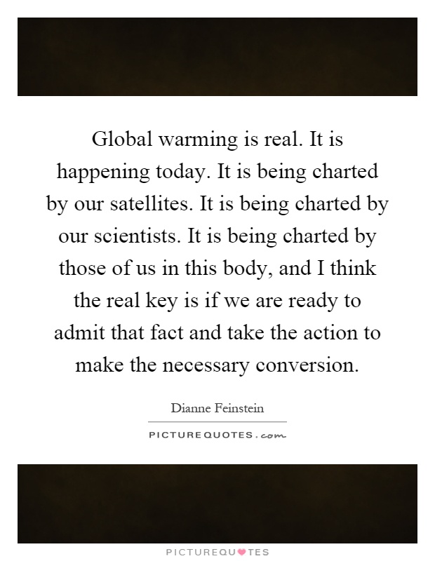 Global warming is real. It is happening today. It is being charted by our satellites. It is being charted by our scientists. It is being charted by those of us in this body, and I think the real key is if we are ready to admit that fact and take the action to make the necessary conversion Picture Quote #1