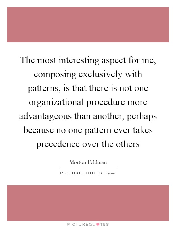 The most interesting aspect for me, composing exclusively with patterns, is that there is not one organizational procedure more advantageous than another, perhaps because no one pattern ever takes precedence over the others Picture Quote #1