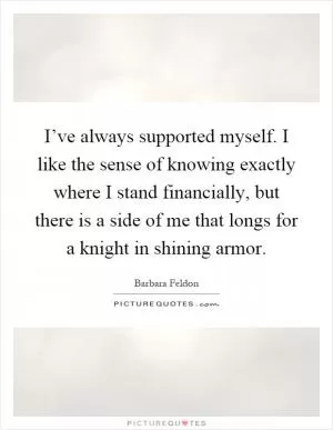 I’ve always supported myself. I like the sense of knowing exactly where I stand financially, but there is a side of me that longs for a knight in shining armor Picture Quote #1