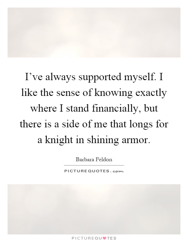 I've always supported myself. I like the sense of knowing exactly where I stand financially, but there is a side of me that longs for a knight in shining armor Picture Quote #1