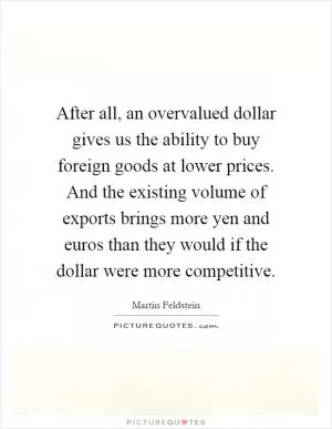 After all, an overvalued dollar gives us the ability to buy foreign goods at lower prices. And the existing volume of exports brings more yen and euros than they would if the dollar were more competitive Picture Quote #1