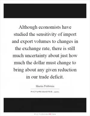 Although economists have studied the sensitivity of import and export volumes to changes in the exchange rate, there is still much uncertainty about just how much the dollar must change to bring about any given reduction in our trade deficit Picture Quote #1