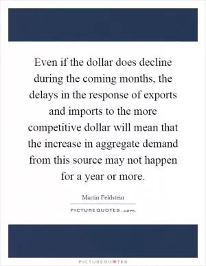 Even if the dollar does decline during the coming months, the delays in the response of exports and imports to the more competitive dollar will mean that the increase in aggregate demand from this source may not happen for a year or more Picture Quote #1