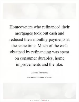 Homeowners who refinanced their mortgages took out cash and reduced their monthly payments at the same time. Much of the cash obtained by refinancing was spent on consumer durables, home improvements and the like Picture Quote #1