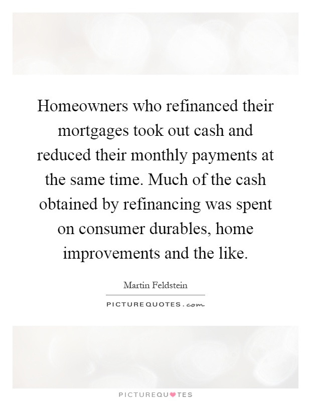 Homeowners who refinanced their mortgages took out cash and reduced their monthly payments at the same time. Much of the cash obtained by refinancing was spent on consumer durables, home improvements and the like Picture Quote #1