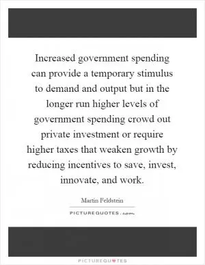 Increased government spending can provide a temporary stimulus to demand and output but in the longer run higher levels of government spending crowd out private investment or require higher taxes that weaken growth by reducing incentives to save, invest, innovate, and work Picture Quote #1