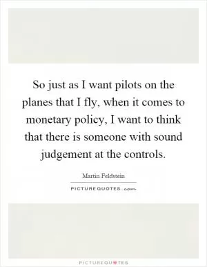 So just as I want pilots on the planes that I fly, when it comes to monetary policy, I want to think that there is someone with sound judgement at the controls Picture Quote #1