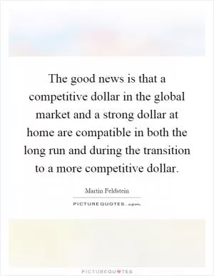 The good news is that a competitive dollar in the global market and a strong dollar at home are compatible in both the long run and during the transition to a more competitive dollar Picture Quote #1