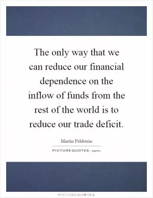 The only way that we can reduce our financial dependence on the inflow of funds from the rest of the world is to reduce our trade deficit Picture Quote #1