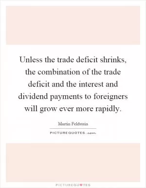 Unless the trade deficit shrinks, the combination of the trade deficit and the interest and dividend payments to foreigners will grow ever more rapidly Picture Quote #1