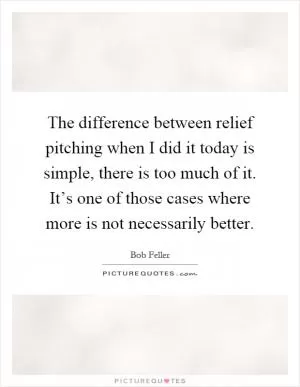 The difference between relief pitching when I did it today is simple, there is too much of it. It’s one of those cases where more is not necessarily better Picture Quote #1