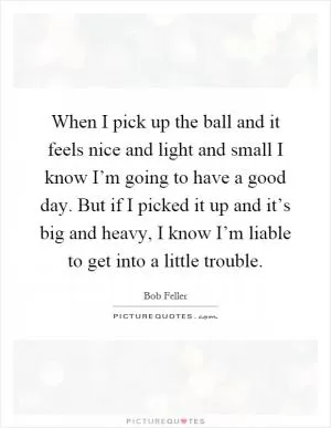 When I pick up the ball and it feels nice and light and small I know I’m going to have a good day. But if I picked it up and it’s big and heavy, I know I’m liable to get into a little trouble Picture Quote #1