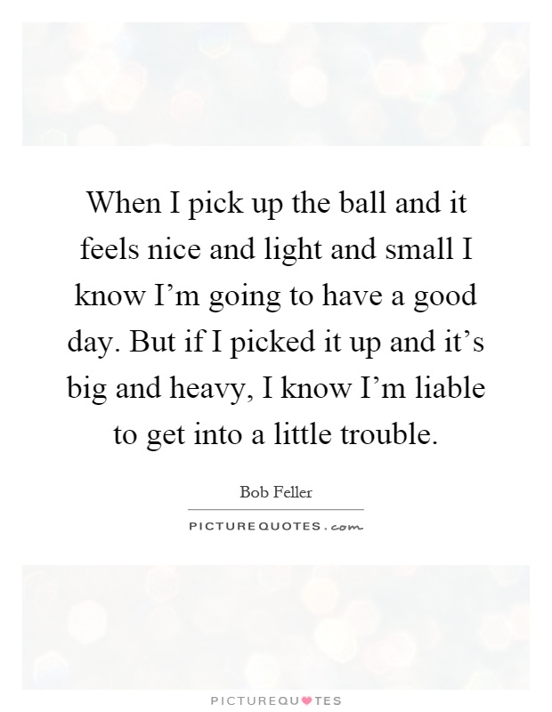 When I pick up the ball and it feels nice and light and small I know I'm going to have a good day. But if I picked it up and it's big and heavy, I know I'm liable to get into a little trouble Picture Quote #1