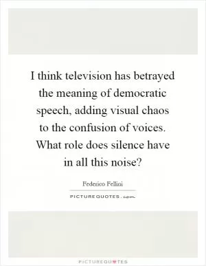I think television has betrayed the meaning of democratic speech, adding visual chaos to the confusion of voices. What role does silence have in all this noise? Picture Quote #1