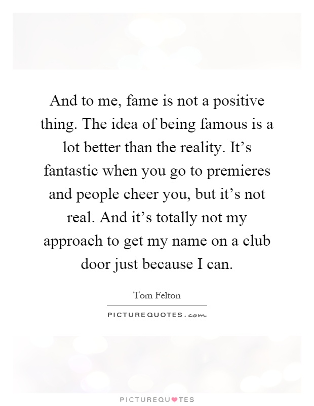 And to me, fame is not a positive thing. The idea of being famous is a lot better than the reality. It's fantastic when you go to premieres and people cheer you, but it's not real. And it's totally not my approach to get my name on a club door just because I can Picture Quote #1